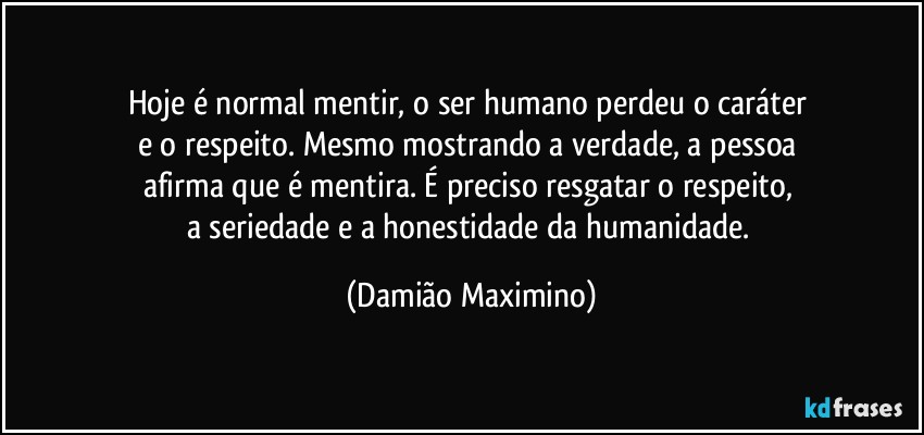 Hoje é normal mentir, o ser humano perdeu o caráter 
e o respeito. Mesmo mostrando a verdade, a pessoa 
afirma que é mentira. É preciso resgatar o respeito, 
a seriedade e a honestidade da humanidade. (Damião Maximino)