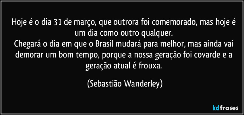 Hoje é o dia 31 de março, que outrora foi comemorado, mas hoje é um dia como outro qualquer. 
Chegará o dia em que o Brasil mudará para melhor, mas ainda vai demorar um bom tempo, porque a nossa geração foi covarde e a geração atual é frouxa. (Sebastião Wanderley)
