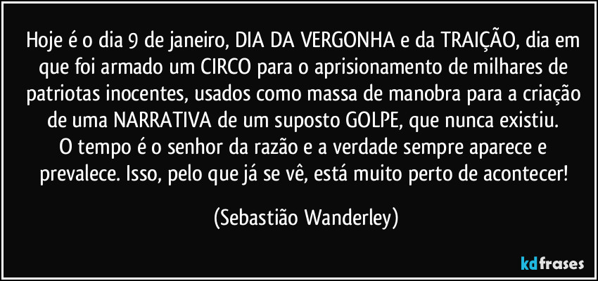 Hoje é o dia 9 de janeiro, DIA DA VERGONHA e da TRAIÇÃO, dia em que foi armado um CIRCO para o aprisionamento de milhares de patriotas inocentes, usados como massa de manobra para a criação de uma NARRATIVA de um suposto GOLPE, que nunca existiu. 
O tempo é o senhor da razão e a verdade sempre aparece e prevalece. Isso, pelo que já se vê, está muito perto de acontecer! (Sebastião Wanderley)