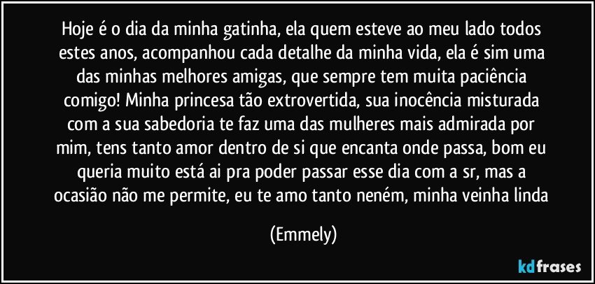 Hoje é o dia da minha gatinha, ela quem esteve ao meu lado todos estes anos, acompanhou cada detalhe da minha vida, ela é sim uma das minhas melhores amigas, que sempre tem muita paciência comigo! Minha princesa tão extrovertida, sua inocência misturada com a sua sabedoria te faz uma das mulheres mais admirada por mim, tens tanto amor dentro de si que encanta onde passa, bom eu queria muito está ai pra poder passar esse dia com a sr, mas a ocasião não me permite, eu te amo tanto neném, minha veinha linda (Emmely)