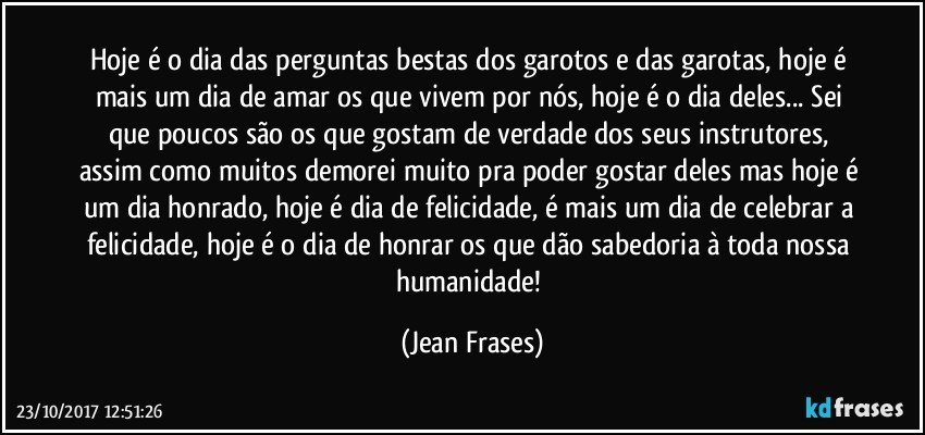 Hoje é o dia das perguntas bestas dos garotos e das garotas, hoje é mais um dia de amar os que vivem por nós, hoje é o dia deles... Sei que poucos são os que gostam de verdade dos seus instrutores, assim como muitos demorei muito pra poder gostar deles mas hoje é um dia honrado, hoje é dia de felicidade, é mais um dia de celebrar a felicidade, hoje é o dia de honrar os que dão sabedoria à toda nossa humanidade! (Jean Frases)