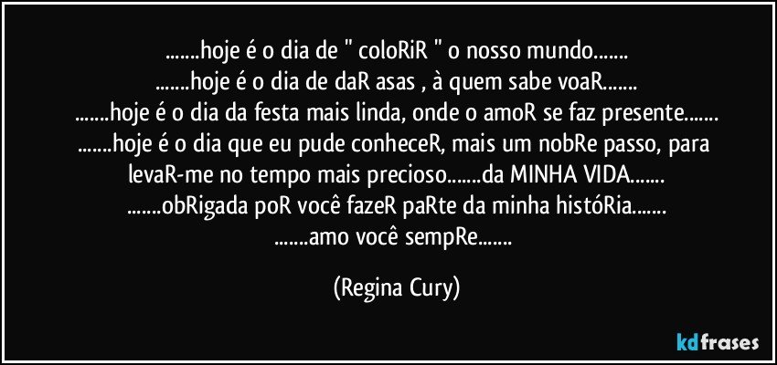 ...hoje é o dia de " coloRiR " o nosso mundo...
...hoje é o dia de daR asas , à quem sabe voaR...
...hoje é o dia da festa mais linda, onde o amoR se faz presente...
...hoje é o dia que eu pude conheceR, mais um nobRe passo, para levaR-me no tempo mais precioso...da MINHA VIDA...
...obRigada poR você fazeR paRte da minha históRia...
...amo você sempRe... (Regina Cury)