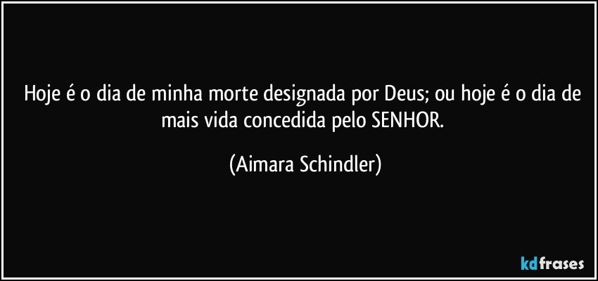 Hoje é o dia de minha morte designada por Deus; ou  hoje é o dia de mais vida concedida pelo SENHOR. (Aimara Schindler)