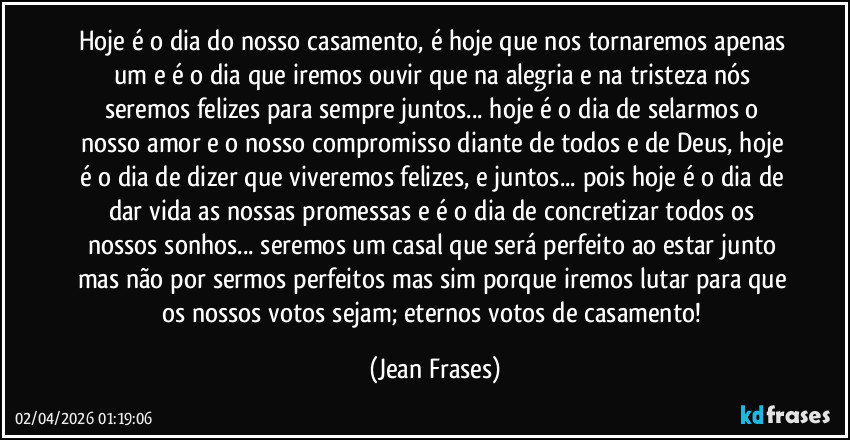 Hoje é o dia do nosso casamento, é hoje que nos tornaremos apenas um e é o dia que iremos ouvir que na alegria e na tristeza nós seremos felizes para sempre juntos... hoje é o dia de selarmos o nosso amor e o nosso compromisso diante de todos e de Deus, hoje é o dia de dizer que viveremos felizes, e juntos... pois hoje é o dia de dar vida as nossas promessas e é o dia de concretizar todos os nossos sonhos... seremos um casal que será perfeito ao estar junto mas não por sermos perfeitos mas sim porque iremos lutar para que os nossos votos sejam; eternos votos de casamento! (Jean Frases)