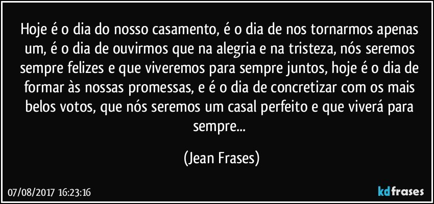 Hoje é o dia do nosso casamento, é o dia de nos tornarmos apenas um, é o dia de ouvirmos que na alegria e na tristeza, nós seremos sempre felizes e que viveremos para sempre juntos, hoje é o dia de formar às nossas promessas, e é o dia de concretizar com os mais belos votos, que nós seremos um casal perfeito e que viverá para sempre... (Jean Frases)