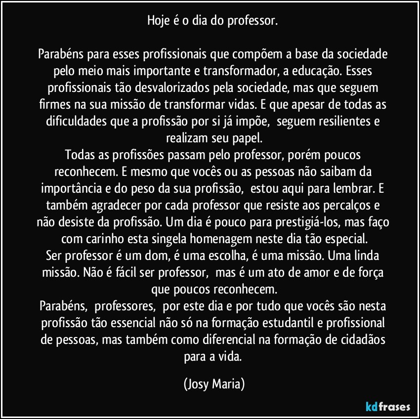 Hoje é o dia do professor. 

Parabéns para esses profissionais que compõem a base da sociedade pelo meio mais importante e transformador, a educação. Esses profissionais tão desvalorizados pela sociedade, mas que seguem firmes na sua missão de transformar vidas. E que apesar de todas as dificuldades que a profissão por si já impõe,  seguem resilientes e realizam seu papel.
Todas as profissões passam pelo professor, porém poucos reconhecem. E mesmo que vocês ou as pessoas não saibam da importância e do peso da sua profissão,  estou aqui para lembrar. E também agradecer por cada professor que resiste aos percalços e não desiste da profissão. Um dia é pouco para prestigiá-los, mas faço com carinho esta singela homenagem neste dia tão especial.
Ser professor é um dom, é uma escolha, é uma missão. Uma linda missão. Não é fácil ser professor,  mas é um ato de amor e de força que poucos reconhecem.
Parabéns,  professores,  por este dia e por tudo que vocês são nesta profissão tão essencial não só na formação estudantil e profissional de pessoas, mas também como diferencial na formação de cidadãos para a vida. (Josy Maria)