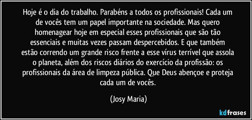 Hoje é o dia do trabalho. Parabéns a todos os profissionais!  Cada um de vocês tem um papel importante na sociedade. Mas quero homenagear hoje em especial esses profissionais que são tão essenciais e muitas vezes passam despercebidos. E que também estão correndo um grande risco frente a esse vírus terrível que assola o planeta, além dos riscos diários do exercício da profissão: os profissionais da área de limpeza pública. Que Deus abençoe e proteja cada um de vocês. (Josy Maria)