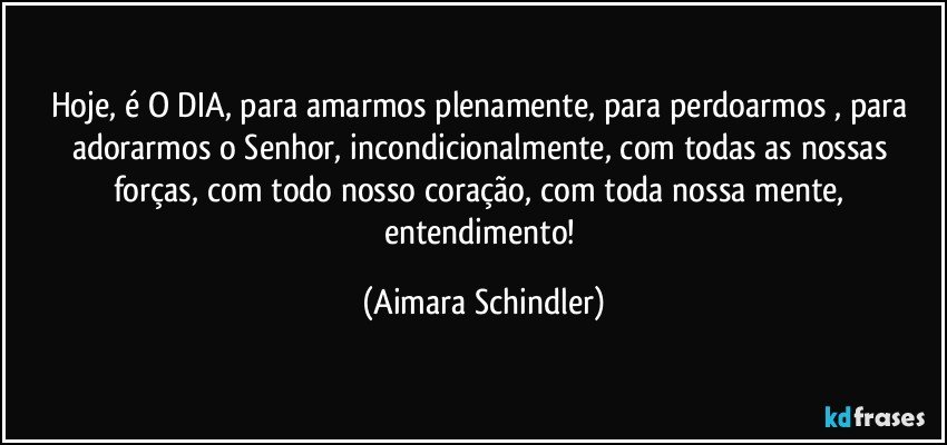 Hoje, é O DIA, para amarmos plenamente, para perdoarmos , para adorarmos o Senhor, incondicionalmente, com todas as nossas forças, com todo nosso coração, com toda nossa mente, entendimento! (Aimara Schindler)