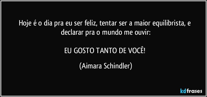 Hoje é o dia pra eu ser feliz, tentar ser a maior equilibrista,  e declarar pra o mundo me ouvir:

EU GOSTO TANTO DE VOCÊ! (Aimara Schindler)