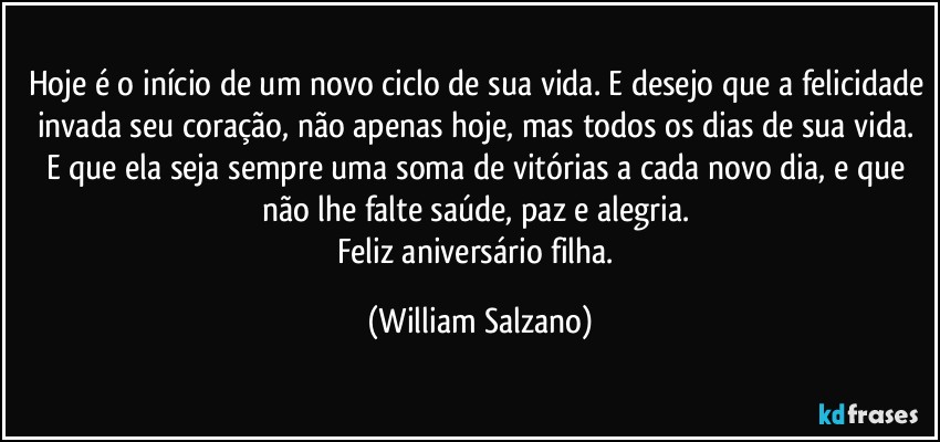 Hoje é o início de um novo ciclo de sua vida. E desejo que a felicidade invada seu coração, não apenas hoje, mas todos os dias de sua vida. E que ela seja sempre uma soma de vitórias a cada novo dia, e que não lhe falte saúde, paz e alegria. 
Feliz aniversário filha. (William Salzano)