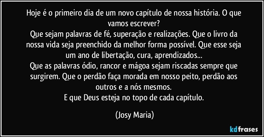 Hoje é o primeiro dia de um novo capítulo de nossa história. O que vamos escrever? 
Que sejam palavras de fé, superação e realizações. Que o livro da nossa vida seja preenchido da melhor forma possível. Que esse seja um ano de libertação, cura, aprendizados... 
Que as palavras ódio, rancor e mágoa sejam riscadas sempre que surgirem. Que o perdão faça morada em nosso peito, perdão aos outros e a nós mesmos. 
E que Deus esteja no topo de cada capítulo. (Josy Maria)