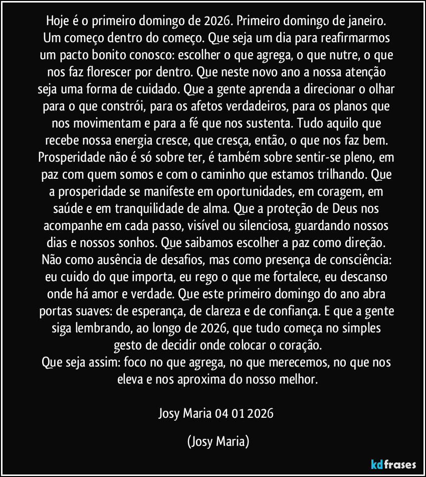 Hoje é o primeiro domingo de 2026. Primeiro domingo de janeiro. Um começo dentro do começo. Que seja um dia para reafirmarmos um pacto bonito conosco: escolher o que agrega, o que nutre, o que nos faz florescer por dentro. Que neste novo ano a nossa atenção seja uma forma de cuidado. Que a gente aprenda a direcionar o olhar para o que constrói, para os afetos verdadeiros, para os planos que nos movimentam e para a fé que nos sustenta. Tudo aquilo que recebe nossa energia cresce, que cresça, então, o que nos faz bem. Prosperidade não é só sobre ter, é também sobre sentir-se pleno, em paz com quem somos e com o caminho que estamos trilhando. Que a prosperidade se manifeste em oportunidades, em coragem, em saúde e em tranquilidade de alma. Que a proteção de Deus nos acompanhe em cada passo, visível ou silenciosa, guardando nossos dias e nossos sonhos. Que saibamos escolher a paz como direção. Não como ausência de desafios, mas como presença de consciência: eu cuido do que importa, eu rego o que me fortalece, eu descanso onde há amor e verdade. Que este primeiro domingo do ano abra portas suaves: de esperança, de clareza e de confiança. E que a gente siga lembrando, ao longo de 2026, que tudo começa no simples gesto de decidir onde colocar o coração.
Que seja assim: foco no que agrega, no que merecemos, no que nos eleva e nos aproxima do nosso melhor.

Josy Maria 04/01/2026 (Josy Maria)