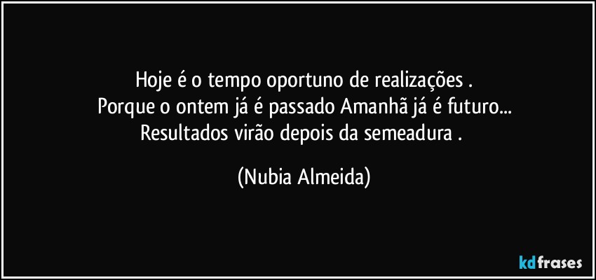 Hoje é o tempo oportuno de realizações .
Porque o ontem já é passado Amanhã já é futuro...
Resultados virão depois da semeadura . (Nubia Almeida)