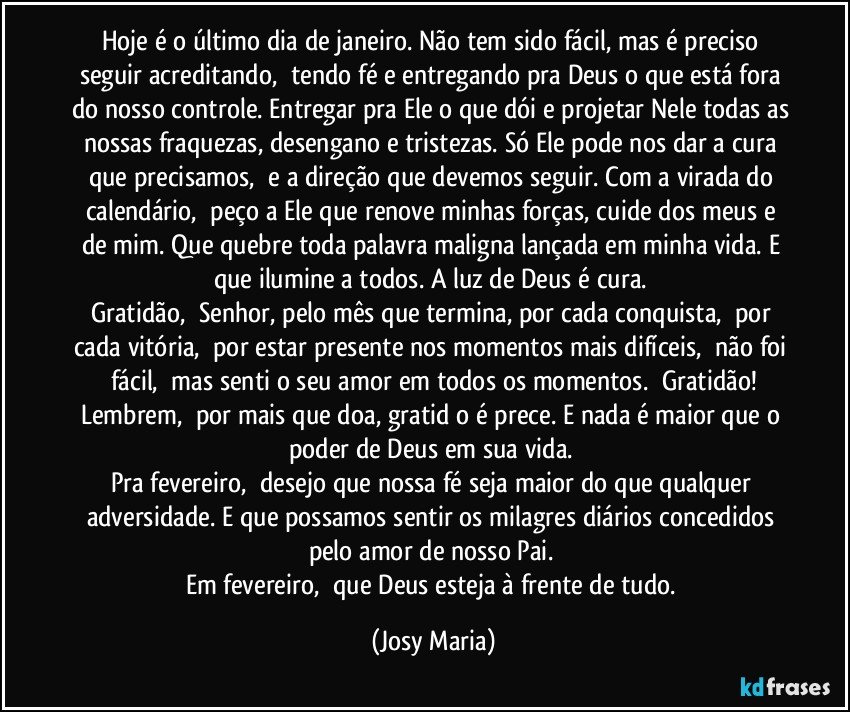 Hoje é o último dia de janeiro. Não tem sido fácil, mas é preciso seguir acreditando,  tendo fé e entregando pra Deus o que está fora do nosso controle. Entregar pra Ele o que dói e projetar Nele todas as nossas fraquezas, desengano e tristezas. Só Ele pode nos dar a cura que precisamos,  e a direção que devemos seguir. Com a virada do calendário,  peço a Ele que renove minhas forças, cuide dos meus e de mim. Que quebre toda palavra maligna lançada em minha vida. E que ilumine a todos. A luz de Deus é cura. 
Gratidão,  Senhor, pelo mês que termina, por cada conquista,  por cada vitória,  por estar presente nos momentos mais difíceis,  não foi fácil,  mas senti o seu amor em todos os momentos.  Gratidão!
Lembrem,  por mais que doa, gratidāo é prece. E nada é maior que o poder de Deus em sua vida. 
Pra fevereiro,  desejo que nossa fé seja maior do que qualquer adversidade. E que possamos sentir os milagres diários concedidos pelo amor de nosso Pai. 
Em fevereiro,  que Deus esteja à frente de tudo. (Josy Maria)