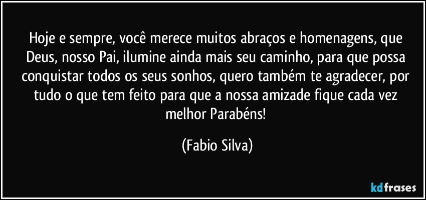 Hoje e sempre, você merece muitos abraços e homenagens, que Deus, nosso Pai, ilumine ainda mais seu caminho, para que possa conquistar todos os seus sonhos, quero também te agradecer, por tudo o que tem feito para que a nossa amizade fique cada vez melhor Parabéns! (Fabio Silva)