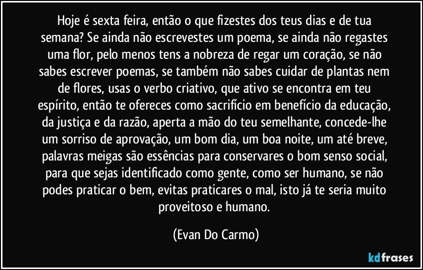 Hoje é sexta feira, então o que fizestes dos teus dias e de tua semana? Se ainda não escrevestes um poema, se ainda não regastes uma flor, pelo menos tens a nobreza de regar um coração, se não sabes escrever poemas, se também não sabes cuidar de plantas nem de flores, usas o verbo criativo, que ativo se encontra em teu espírito, então te ofereces como sacrifício em benefício da educação, da justiça e da razão, aperta a mão do teu semelhante, concede-lhe um sorriso de aprovação, um bom dia, um boa noite, um até breve, palavras meigas são essências para conservares o bom senso social, para que sejas identificado como gente, como ser humano, se não podes praticar o bem, evitas praticares o mal, isto já te seria muito proveitoso e humano. (Evan Do Carmo)