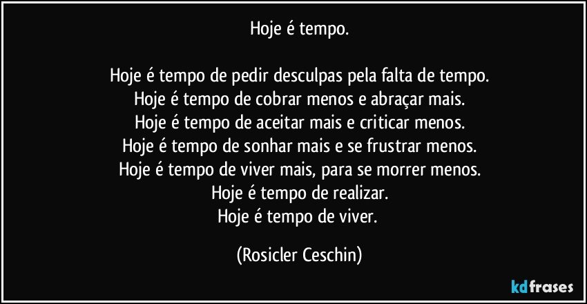 Hoje é tempo.

Hoje é tempo de pedir desculpas pela falta de tempo.
Hoje é tempo de cobrar menos e abraçar mais.
Hoje é tempo de aceitar mais e criticar menos.
Hoje é tempo de sonhar mais e se frustrar menos.
Hoje é tempo de viver mais, para se morrer menos.
Hoje é tempo de realizar.
Hoje é tempo de viver. (Rosicler Ceschin)