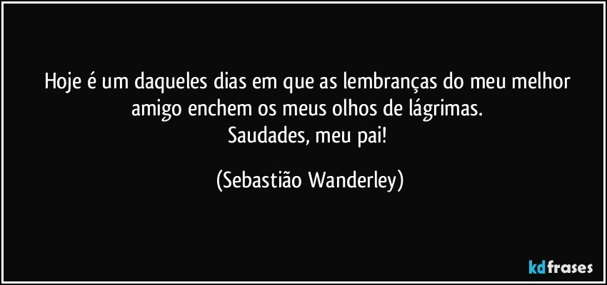Hoje é um daqueles dias em que as lembranças do meu melhor amigo enchem os meus olhos de lágrimas. 
Saudades, meu pai! (Sebastião Wanderley)
