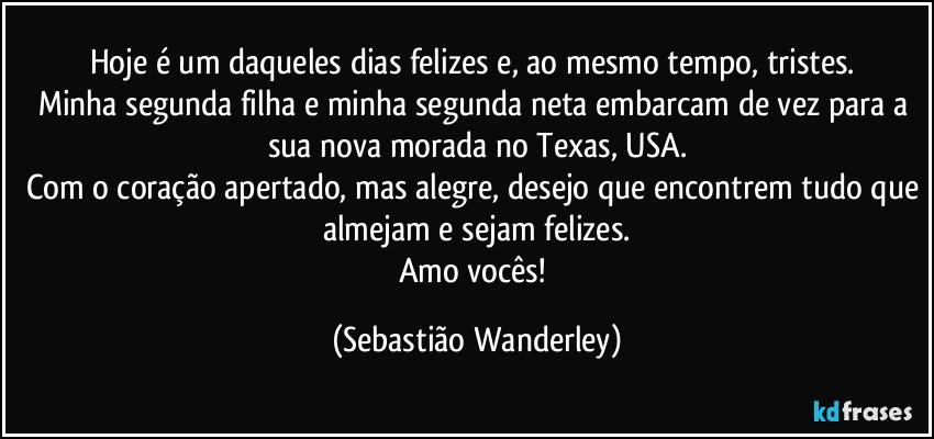Hoje é um daqueles dias felizes e, ao mesmo tempo, tristes. 
Minha segunda filha e minha segunda neta embarcam de vez para a sua nova morada no Texas, USA.
Com o coração apertado, mas alegre, desejo que encontrem tudo que almejam e sejam felizes.
Amo vocês! (Sebastião Wanderley)