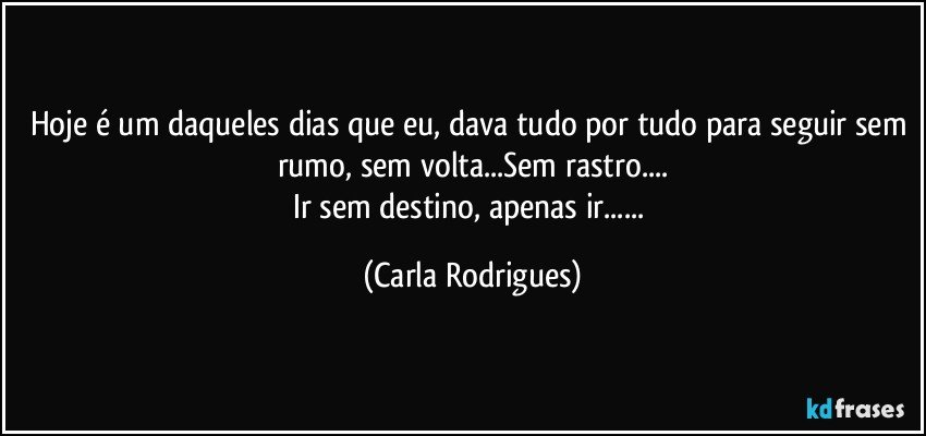 Hoje é um daqueles dias que eu, dava tudo por tudo para seguir sem rumo, sem volta...Sem rastro...
Ir sem destino, apenas ir... (Carla Rodrigues)