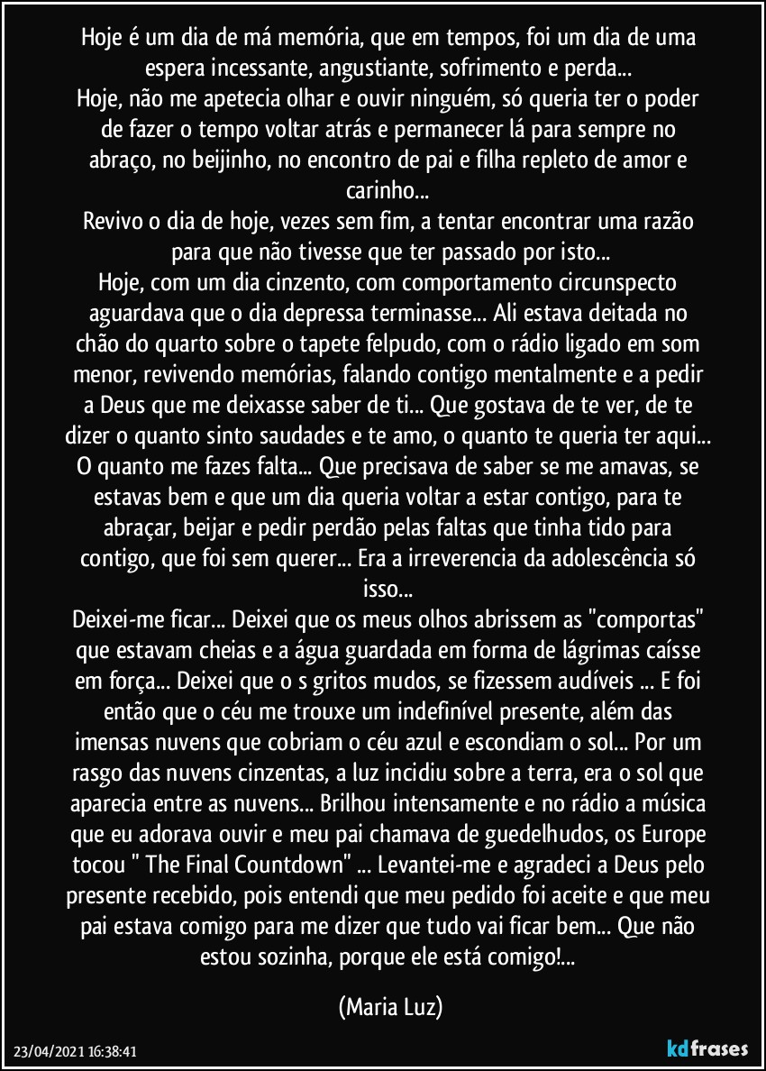 Hoje é um dia de má memória, que em tempos, foi um dia de uma espera incessante, angustiante, sofrimento e perda... 
Hoje, não me apetecia olhar e ouvir ninguém, só queria ter o poder de fazer o tempo voltar atrás e permanecer lá para sempre no abraço, no beijinho, no encontro de pai e filha repleto de amor e carinho... 
Revivo o dia de hoje, vezes sem fim, a tentar encontrar uma razão para que não tivesse que ter passado por isto...
Hoje, com um dia cinzento, com comportamento circunspecto aguardava que o dia depressa terminasse... Ali estava deitada no chão do quarto sobre o tapete felpudo, com o rádio ligado em som menor, revivendo memórias, falando contigo mentalmente e a pedir a Deus que me deixasse saber de ti... Que gostava de te ver, de te dizer o quanto sinto saudades e te amo, o quanto te queria ter aqui... O quanto me fazes falta... Que precisava de saber se me amavas, se estavas bem e que um dia queria voltar a estar contigo, para te abraçar, beijar e pedir perdão pelas faltas que tinha tido para contigo, que foi sem querer... Era a irreverencia da  adolescência só isso...  
Deixei-me ficar... Deixei que os meus olhos abrissem as "comportas" que estavam cheias e a água guardada em forma de lágrimas caísse em força... Deixei que o s gritos mudos, se fizessem audíveis ... E foi então que o céu me trouxe um indefinível presente, além das imensas nuvens que cobriam o céu azul e escondiam o sol... Por um rasgo das nuvens cinzentas, a luz incidiu sobre a terra, era o sol que aparecia entre as nuvens... Brilhou intensamente e no rádio a música que eu adorava ouvir e meu pai chamava de guedelhudos, os Europe tocou "  The Final Countdown" ... Levantei-me e agradeci a Deus pelo presente recebido, pois entendi que meu pedido foi aceite e que meu pai estava comigo para me dizer que tudo vai ficar bem... Que não estou sozinha, porque ele está comigo!... (Maria Luz)