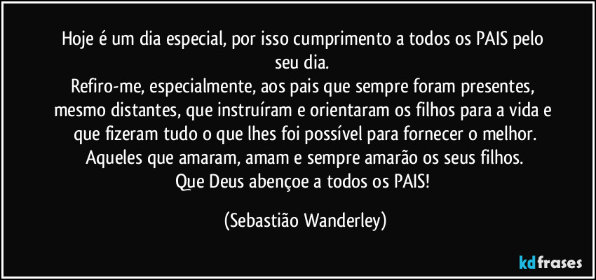 Hoje é um dia especial, por isso cumprimento a todos os PAIS pelo seu dia. 
Refiro-me, especialmente, aos pais que sempre foram presentes, mesmo distantes, que instruíram e orientaram os filhos para a vida e que fizeram tudo o que lhes foi possível para fornecer o melhor.
Aqueles que amaram, amam e sempre amarão os seus filhos.
Que Deus abençoe a todos os PAIS! (Sebastião Wanderley)