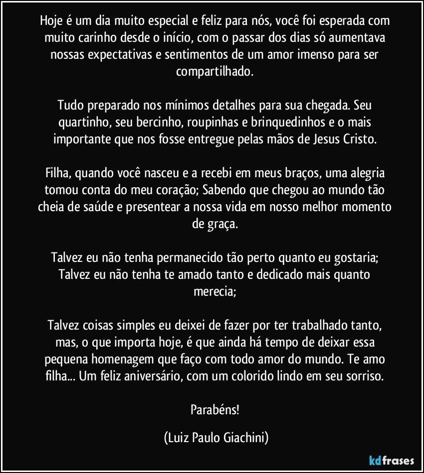 Hoje é um dia muito especial e feliz para nós, você foi esperada com muito carinho desde o início, com o passar dos dias só aumentava nossas expectativas e sentimentos de um amor imenso para ser compartilhado. 

Tudo preparado nos mínimos detalhes para sua chegada. Seu quartinho, seu bercinho, roupinhas e brinquedinhos e o mais importante que nos fosse entregue pelas mãos de Jesus Cristo. 

Filha, quando você nasceu e a recebi em meus braços, uma alegria tomou conta do meu coração; Sabendo que chegou ao mundo tão cheia de saúde e presentear a nossa vida em nosso melhor momento de graça. 

Talvez eu não tenha permanecido tão perto quanto eu gostaria; Talvez eu não tenha te amado tanto e dedicado mais quanto merecia; 

Talvez coisas simples eu deixei de fazer por ter trabalhado tanto, mas, o que importa hoje, é que ainda há tempo de deixar essa pequena homenagem que faço com todo amor do mundo. Te amo filha... Um feliz aniversário, com um colorido lindo em seu sorriso. 

Parabéns! (Luiz Paulo Giachini)