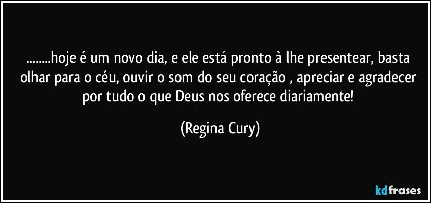 ...hoje é um novo dia, e  ele está pronto à lhe presentear, basta olhar para o céu, ouvir o som  do seu coração , apreciar e agradecer por   tudo o que Deus nos oferece diariamente! (Regina Cury)