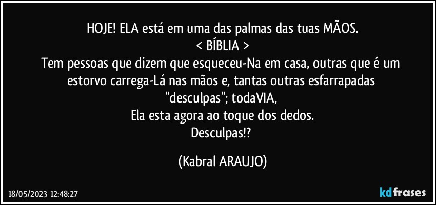 HOJE! ELA está em uma das palmas das tuas MÃOS.
< BÍBLIA >
Tem pessoas que dizem que  esqueceu-Na em casa, outras que é um estorvo carrega-Lá nas mãos e, tantas outras esfarrapadas "desculpas"; todaVIA, 
Ela esta agora ao toque dos dedos.
Desculpas!? (KABRAL ARAUJO)