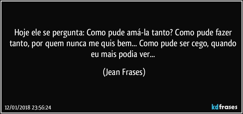 Hoje ele se pergunta: Como pude amá-la tanto? Como pude fazer tanto, por quem nunca me quis bem... Como pude ser cego, quando eu mais podia ver... (Jean Frases)