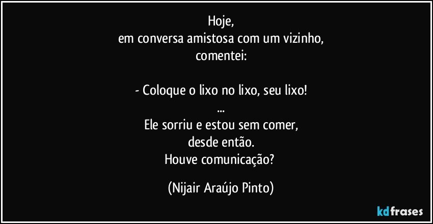 Hoje,
em conversa amistosa com um vizinho,
comentei:

- Coloque o lixo no lixo, seu lixo!
...
Ele sorriu e estou sem comer,
desde então.
Houve comunicação? (Nijair Araújo Pinto)