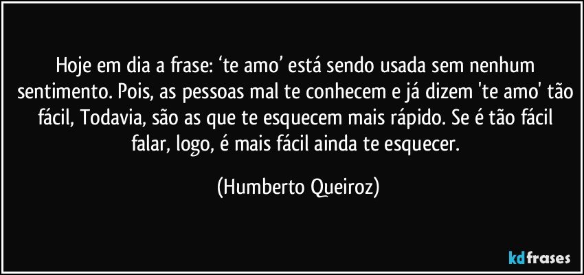 Hoje em dia a frase: ‘te amo’ está sendo usada sem nenhum sentimento. Pois, as pessoas mal te conhecem e já dizem 'te amo' tão fácil, Todavia, são as que te esquecem mais rápido. Se é tão fácil falar, logo, é mais fácil ainda te esquecer. (Humberto Queiroz)