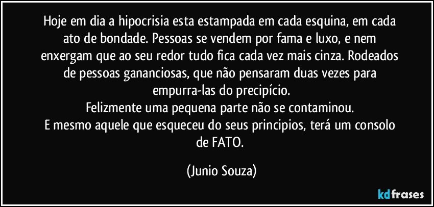 Hoje em dia a hipocrisia esta estampada em cada esquina, em cada ato de bondade. Pessoas se vendem por fama e luxo, e nem enxergam que ao seu redor tudo fica cada vez mais cinza. Rodeados de pessoas gananciosas, que não pensaram duas vezes para empurra-las do precipício.
Felizmente uma pequena parte não se contaminou. 
E mesmo aquele que esqueceu do seus principios, terá um consolo de FATO. (Junio Souza)