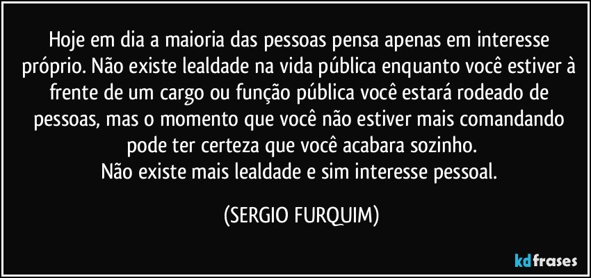 Hoje em dia a maioria das pessoas pensa apenas em interesse próprio. Não existe lealdade na vida pública enquanto você estiver à frente de um cargo ou função pública você estará rodeado de pessoas, mas o momento que você não estiver mais comandando pode ter certeza que você acabara sozinho.
Não existe mais lealdade e sim interesse pessoal. (SERGIO FURQUIM)