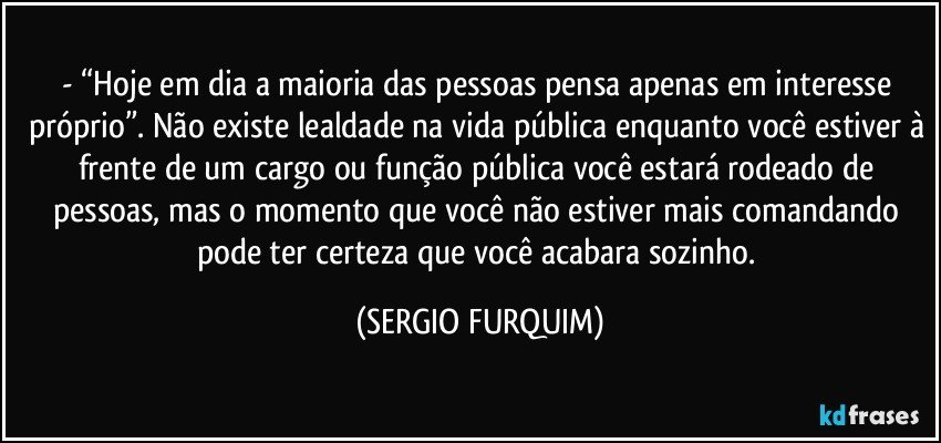 - “Hoje em dia a maioria das pessoas pensa apenas em interesse próprio”. Não existe lealdade na vida pública enquanto você estiver à frente de um cargo ou função pública você estará rodeado de pessoas, mas o momento que você não estiver mais comandando pode ter certeza que você acabara sozinho. (SERGIO FURQUIM)