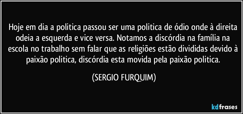 Hoje em dia a politica passou ser uma politica de ódio onde à direita odeia a esquerda e vice versa. Notamos a discórdia na família na escola no trabalho sem falar que as religiões estão divididas devido à paixão politica, discórdia esta movida pela paixão politica. (SERGIO FURQUIM)