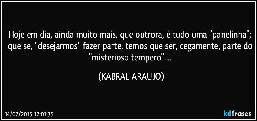 Hoje em dia, ainda muito mais, que outrora, é tudo uma "panelinha"; que se, "desejarmos" fazer parte, temos que ser, cegamente, parte do "misterioso tempero"... (KABRAL ARAUJO)