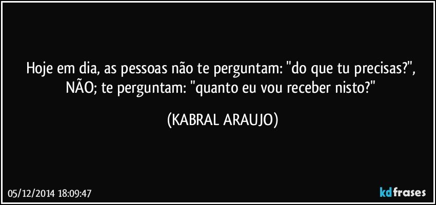 Hoje em dia, as pessoas não te perguntam: "do que tu precisas?", NÃO; te perguntam: "quanto eu vou receber nisto?" (KABRAL ARAUJO)