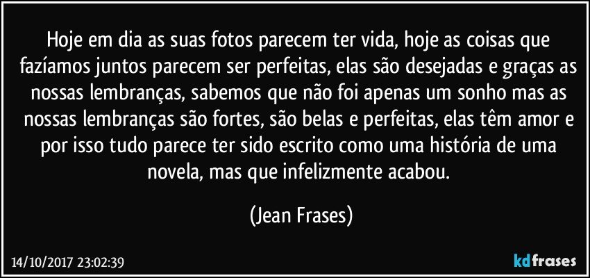 Hoje em dia as suas fotos parecem ter vida, hoje as coisas que fazíamos juntos parecem ser perfeitas, elas são desejadas e graças as nossas lembranças, sabemos que não foi apenas um sonho mas as nossas lembranças são fortes, são belas e perfeitas, elas têm amor e por isso tudo parece ter sido escrito como uma história de uma novela, mas que infelizmente acabou. (Jean Frases)