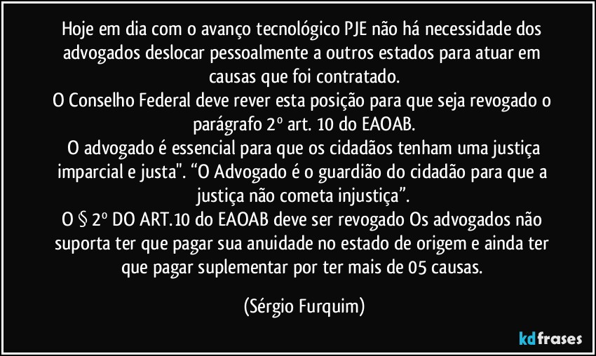 Hoje em dia com o avanço tecnológico PJE não há necessidade dos advogados deslocar pessoalmente a outros estados para atuar em causas que foi contratado.
O Conselho Federal deve rever esta posição para que seja revogado o parágrafo 2º art. 10 do EAOAB.
⁠O advogado é essencial para que os cidadãos tenham uma justiça imparcial e justa". “O Advogado é o guardião do cidadão para que a justiça não cometa injustiça”.
O § 2º DO ART.10 do EAOAB deve ser revogado Os advogados não suporta ter que pagar sua anuidade no estado de origem e ainda ter que pagar suplementar por ter mais de 05 causas. (Sérgio Furquim)