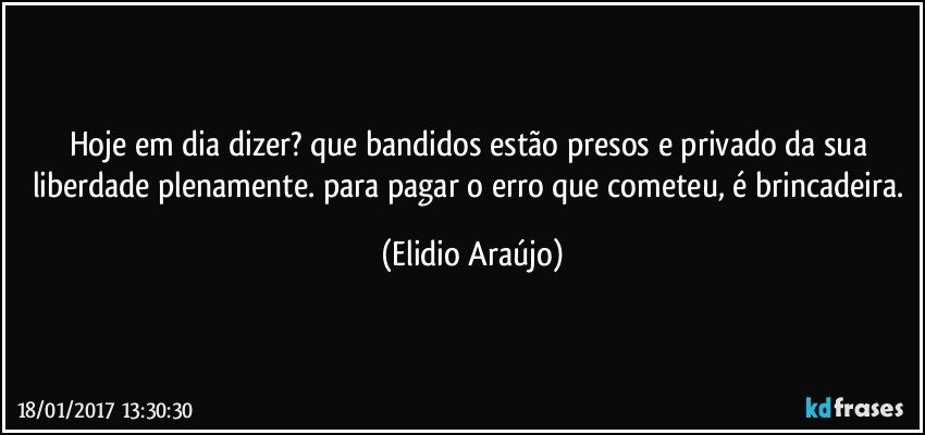 Hoje em dia dizer? que bandidos estão presos e privado da sua liberdade plenamente. para pagar o erro que cometeu, é brincadeira. (Elidio Araújo)