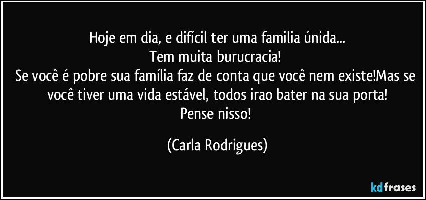 Hoje em dia, e difícil ter uma familia únida...
Tem muita burucracia! 
Se você é pobre sua família faz de conta que você nem existe!Mas se você tiver uma vida estável, todos irao bater na sua porta!
Pense nisso! (Carla Rodrigues)