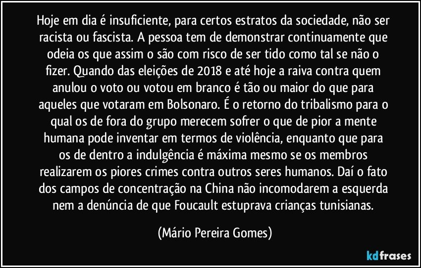 Hoje em dia é insuficiente, para certos estratos da sociedade, não ser racista ou fascista. A pessoa tem de demonstrar continuamente que odeia os que assim o são com risco de ser tido como tal se não o fizer. Quando das eleições de 2018 e até hoje a raiva contra quem anulou o voto ou votou em branco é tão ou maior do que para aqueles que votaram em Bolsonaro. É o retorno do tribalismo para o qual os de fora do grupo merecem sofrer o que de pior a mente humana pode inventar em termos de violência, enquanto que para os de dentro a indulgência é máxima mesmo se os membros realizarem os piores crimes contra outros seres humanos. Daí o fato dos campos de concentração na China não incomodarem a esquerda nem a denúncia de que Foucault estuprava crianças tunisianas. (Mário Pereira Gomes)