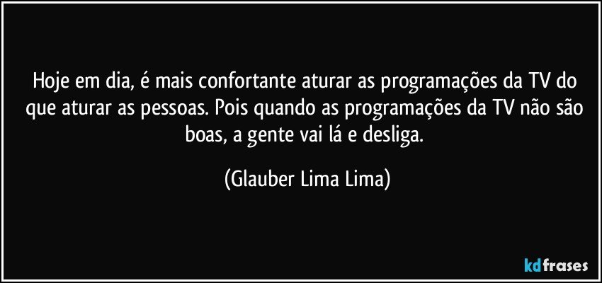 Hoje em dia, é mais confortante aturar as programações da TV do que aturar as pessoas. Pois quando as programações da TV não são boas, a gente vai lá e desliga. (Glauber Lima Lima)