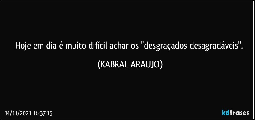 Hoje em dia é muito difícil achar os "desgraçados desagradáveis". (KABRAL ARAUJO)