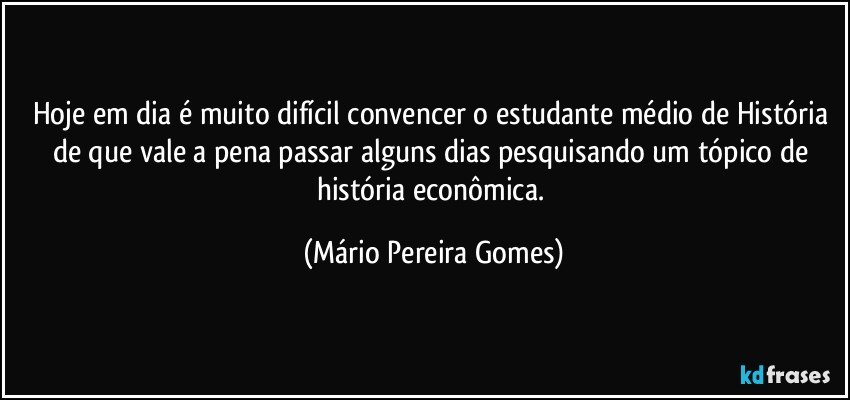 Hoje em dia é muito difícil convencer o estudante médio de História de que vale a pena passar alguns dias pesquisando um tópico de história econômica. (Mário Pereira Gomes)