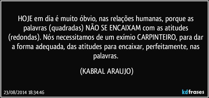 HOJE em dia é muito óbvio, nas relações humanas, porque as palavras (quadradas) NÃO SE ENCAIXAM com as atitudes (redondas). Nós necessitamos de um exímio CARPINTEIRO, para dar a forma adequada, das atitudes para encaixar, perfeitamente, nas palavras. (KABRAL ARAUJO)