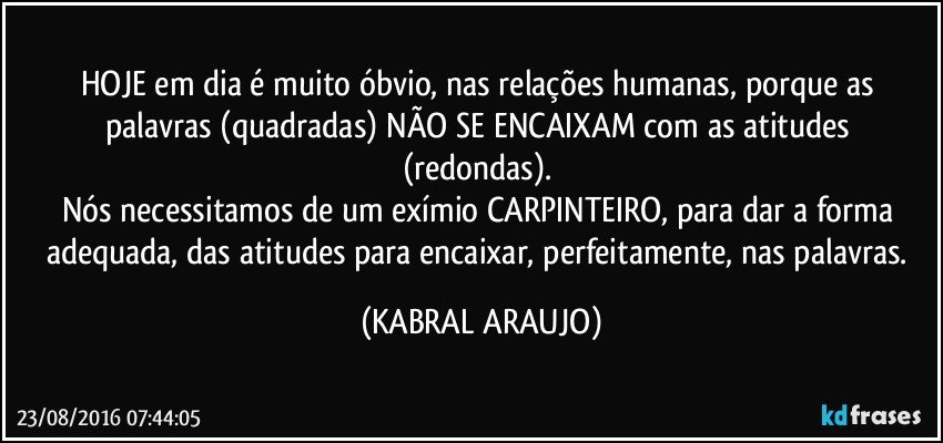 HOJE em dia é muito óbvio, nas relações humanas, porque as palavras (quadradas) NÃO SE ENCAIXAM com as atitudes (redondas). 
Nós necessitamos de um exímio CARPINTEIRO, para dar a forma adequada, das atitudes para encaixar, perfeitamente, nas palavras. (KABRAL ARAUJO)