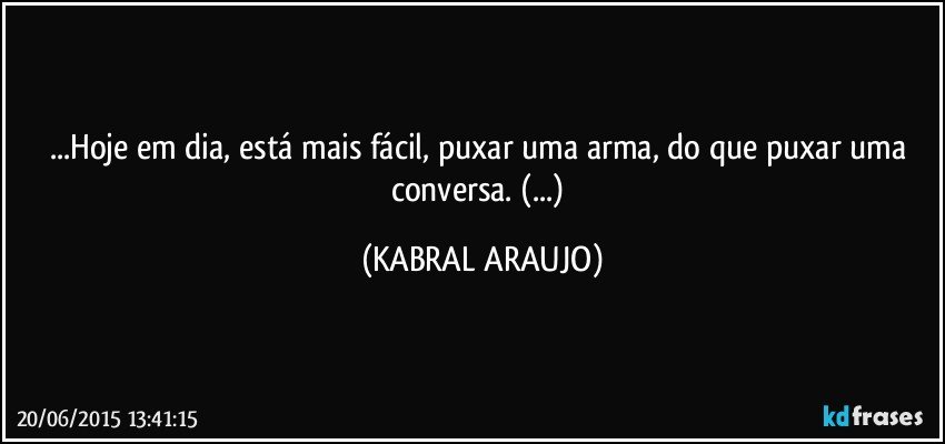 ...Hoje em dia, está mais fácil, puxar uma arma, do que puxar uma conversa. (...) (KABRAL ARAUJO)