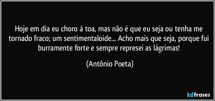 Hoje em dia eu choro à toa, mas não é que eu seja ou tenha me tornado fraco; um sentimentaloide... Acho mais que seja, porque fui burramente forte e sempre represei as lágrimas! (Antônio Poeta)